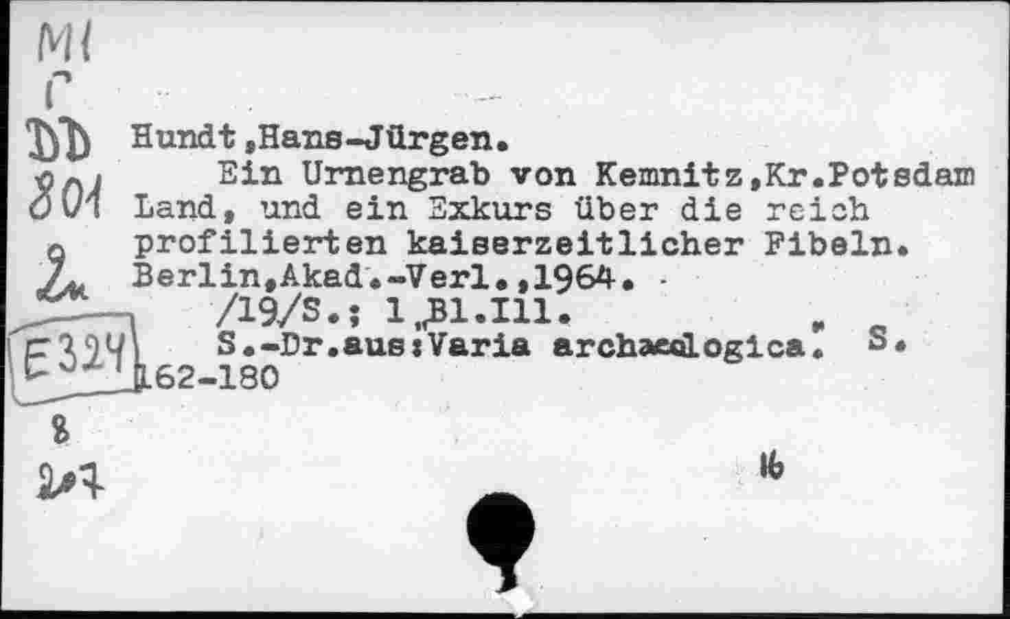 ﻿Ml

iE 324
I _____
Hundt »Hans-Jürgen.
Ein Urnengrab von Kemnitz,Kr.Potsdam Land, und ein Exkurs über die reich profilierten kaiserzeitlicher Fibeln. Berlin,Akad.-Verl.,1964. ■ ,	/19/S.î 1,.Bl.Ill.	,
ï	S.-Dr.aus »Varia archaecilogica. S.
J.62-180
Я

ІЬ